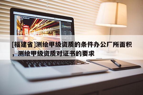 [福建省]測(cè)繪甲級(jí)資質(zhì)的條件辦公廠所面積，測(cè)繪甲級(jí)資質(zhì)對(duì)證書(shū)的要求