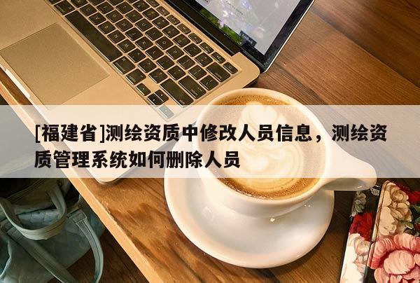 [福建省]測(cè)繪資質(zhì)中修改人員信息，測(cè)繪資質(zhì)管理系統(tǒng)如何刪除人員