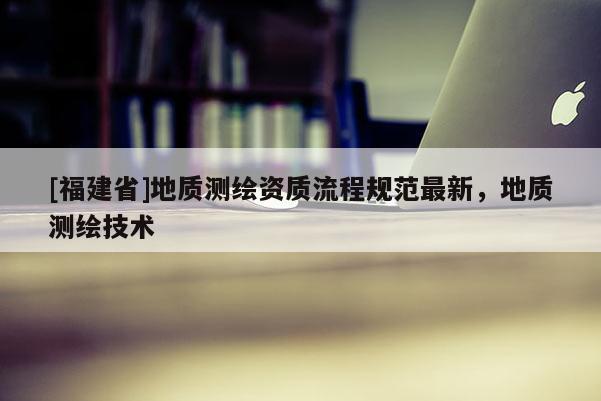 [福建省]地質(zhì)測繪資質(zhì)流程規(guī)范最新，地質(zhì)測繪技術(shù)