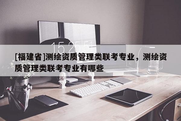 [福建省]測(cè)繪資質(zhì)管理類聯(lián)考專業(yè)，測(cè)繪資質(zhì)管理類聯(lián)考專業(yè)有哪些