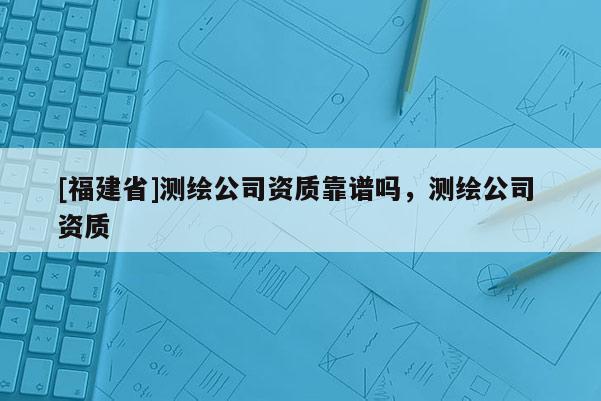 [福建省]測繪公司資質(zhì)靠譜嗎，測繪公司 資質(zhì)