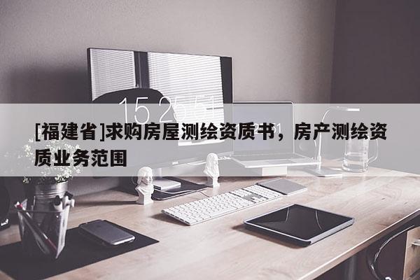 [福建省]求購房屋測繪資質(zhì)書，房產(chǎn)測繪資質(zhì)業(yè)務(wù)范圍