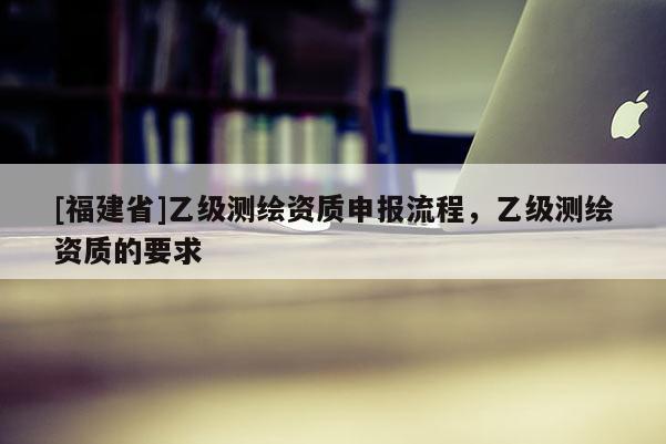 [福建省]乙級測繪資質(zhì)申報流程，乙級測繪資質(zhì)的要求