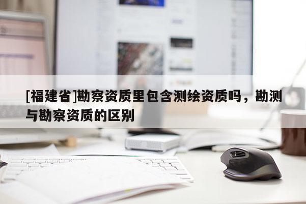 [福建省]勘察資質(zhì)里包含測繪資質(zhì)嗎，勘測與勘察資質(zhì)的區(qū)別