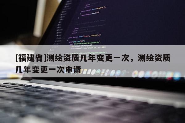 [福建省]測繪資質(zhì)幾年變更一次，測繪資質(zhì)幾年變更一次申請