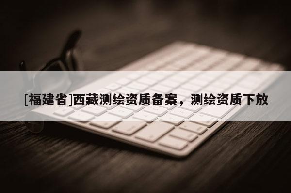 [福建省]西藏測繪資質(zhì)備案，測繪資質(zhì)下放