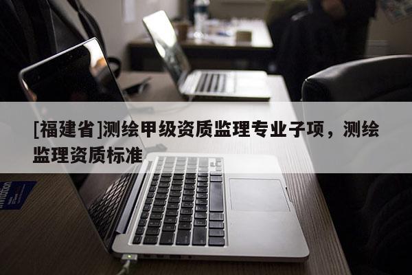 [福建省]測繪甲級資質(zhì)監(jiān)理專業(yè)子項(xiàng)，測繪監(jiān)理資質(zhì)標(biāo)準(zhǔn)