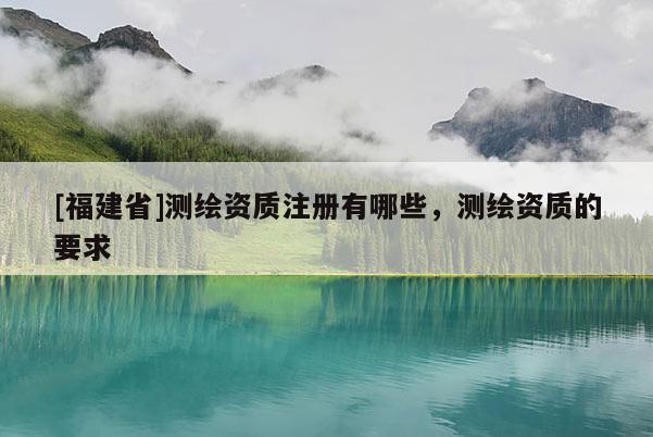 [福建省]測繪資質(zhì)注冊有哪些，測繪資質(zhì)的要求