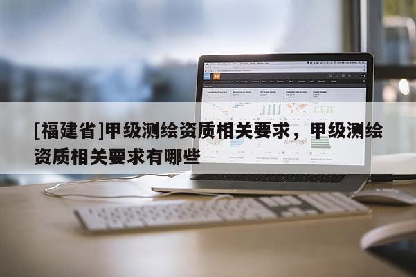 [福建省]甲級測繪資質(zhì)相關(guān)要求，甲級測繪資質(zhì)相關(guān)要求有哪些