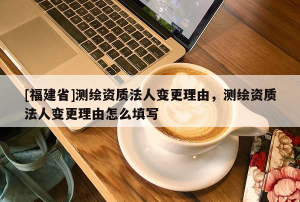 [福建省]測繪資質(zhì)法人變更理由，測繪資質(zhì)法人變更理由怎么填寫