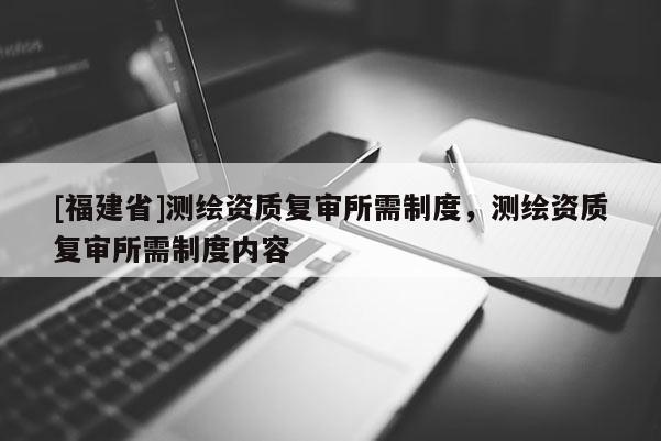 [福建省]測繪資質(zhì)復(fù)審所需制度，測繪資質(zhì)復(fù)審所需制度內(nèi)容
