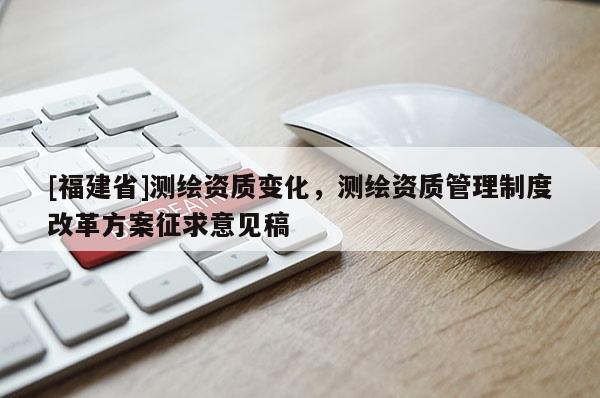 [福建省]測(cè)繪資質(zhì)變化，測(cè)繪資質(zhì)管理制度改革方案征求意見稿