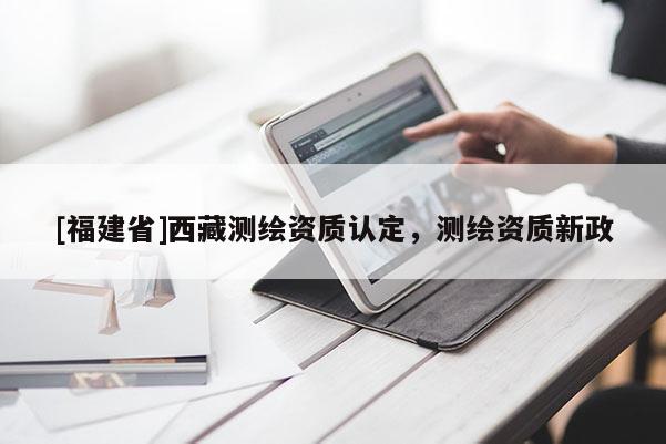 [福建省]西藏測(cè)繪資質(zhì)認(rèn)定，測(cè)繪資質(zhì)新政