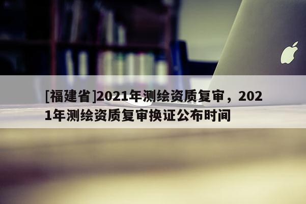 [福建省]2021年測(cè)繪資質(zhì)復(fù)審，2021年測(cè)繪資質(zhì)復(fù)審換證公布時(shí)間
