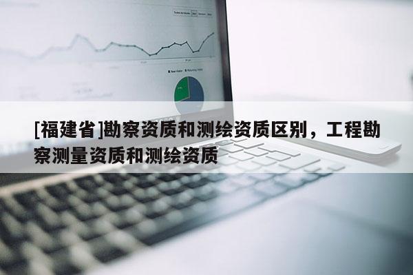 [福建省]勘察資質(zhì)和測繪資質(zhì)區(qū)別，工程勘察測量資質(zhì)和測繪資質(zhì)