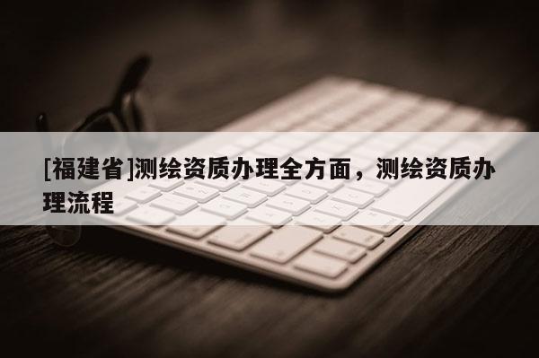 [福建省]測繪資質(zhì)辦理全方面，測繪資質(zhì)辦理流程