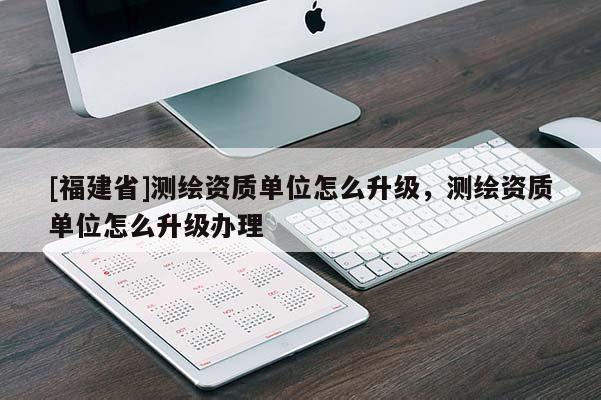 [福建省]測繪資質(zhì)單位怎么升級，測繪資質(zhì)單位怎么升級辦理