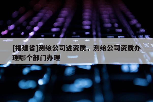 [福建省]測繪公司進資質(zhì)，測繪公司資質(zhì)辦理哪個部門辦理