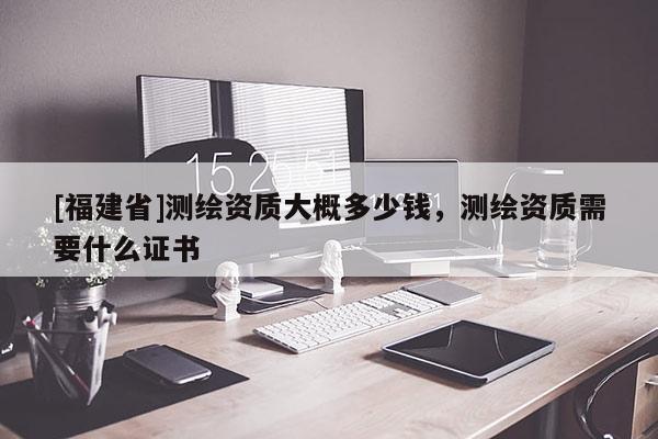 [福建省]測繪資質(zhì)大概多少錢，測繪資質(zhì)需要什么證書