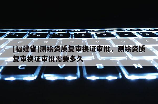 [福建省]測(cè)繪資質(zhì)復(fù)審換證審批，測(cè)繪資質(zhì)復(fù)審換證審批需要多久