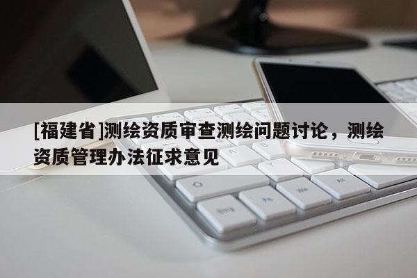 [福建省]測繪資質(zhì)審查測繪問題討論，測繪資質(zhì)管理辦法征求意見
