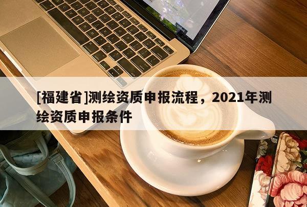[福建省]測繪資質(zhì)申報(bào)流程，2021年測繪資質(zhì)申報(bào)條件