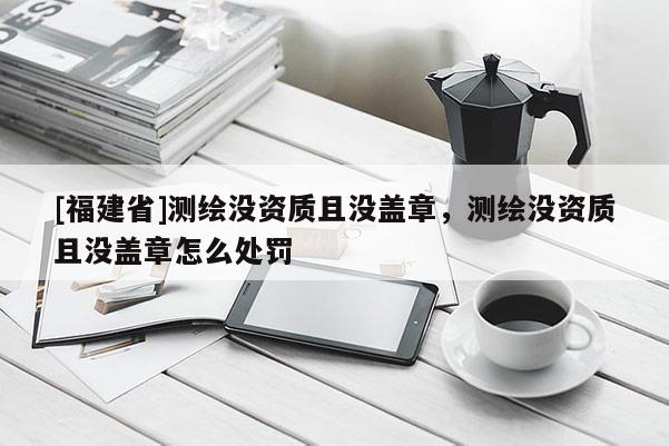 [福建省]測(cè)繪沒資質(zhì)且沒蓋章，測(cè)繪沒資質(zhì)且沒蓋章怎么處罰