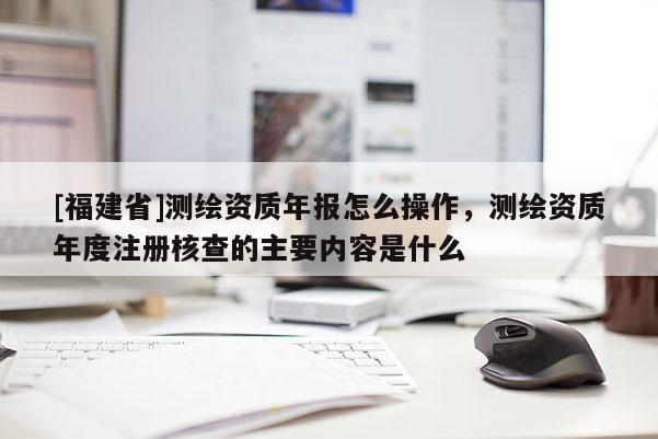 [福建省]測繪資質(zhì)年報怎么操作，測繪資質(zhì)年度注冊核查的主要內(nèi)容是什么