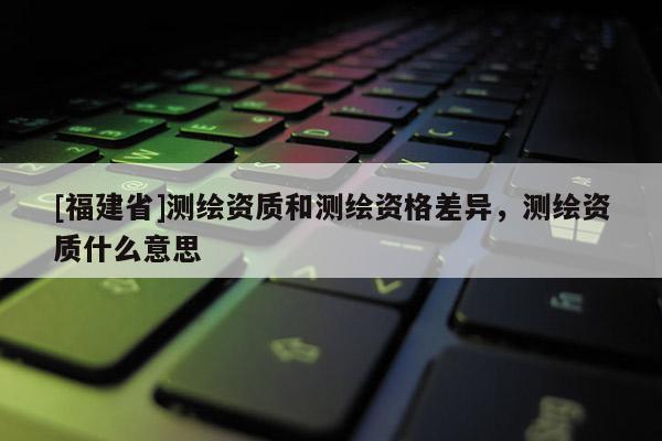 [福建省]測繪資質(zhì)和測繪資格差異，測繪資質(zhì)什么意思