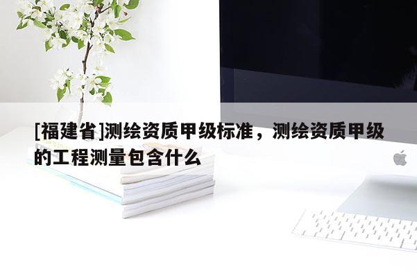 [福建省]測繪資質(zhì)甲級標準，測繪資質(zhì)甲級的工程測量包含什么