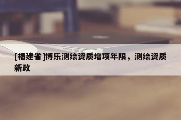 [福建省]博樂測繪資質(zhì)增項年限，測繪資質(zhì)新政