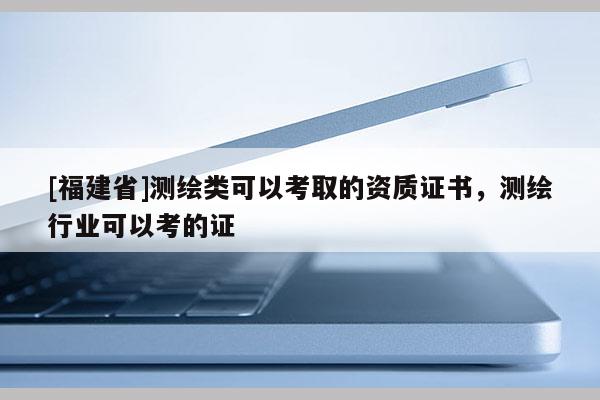 [福建省]測繪類可以考取的資質(zhì)證書，測繪行業(yè)可以考的證