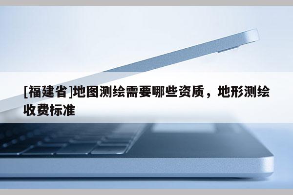[福建省]地圖測繪需要哪些資質(zhì)，地形測繪收費(fèi)標(biāo)準(zhǔn)