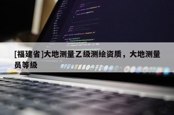 [福建省]大地測(cè)量乙級(jí)測(cè)繪資質(zhì)，大地測(cè)量員等級(jí)