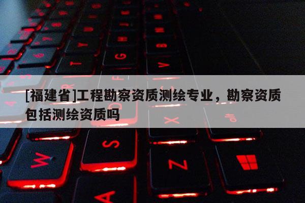 [福建省]工程勘察資質(zhì)測繪專業(yè)，勘察資質(zhì)包括測繪資質(zhì)嗎