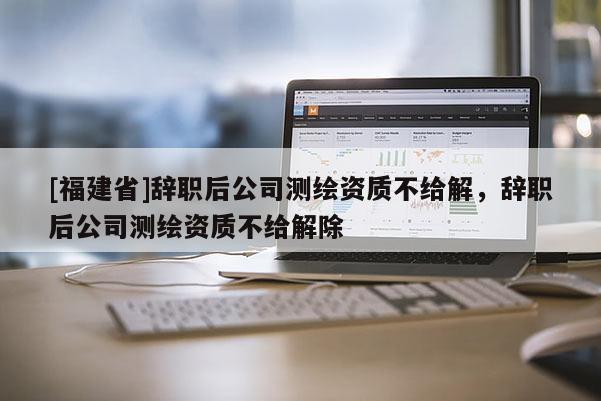[福建省]辭職后公司測(cè)繪資質(zhì)不給解，辭職后公司測(cè)繪資質(zhì)不給解除