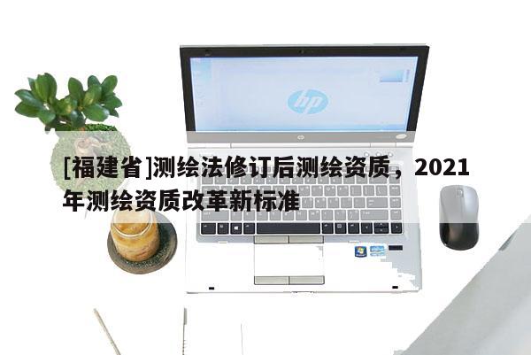[福建省]測(cè)繪法修訂后測(cè)繪資質(zhì)，2021年測(cè)繪資質(zhì)改革新標(biāo)準(zhǔn)