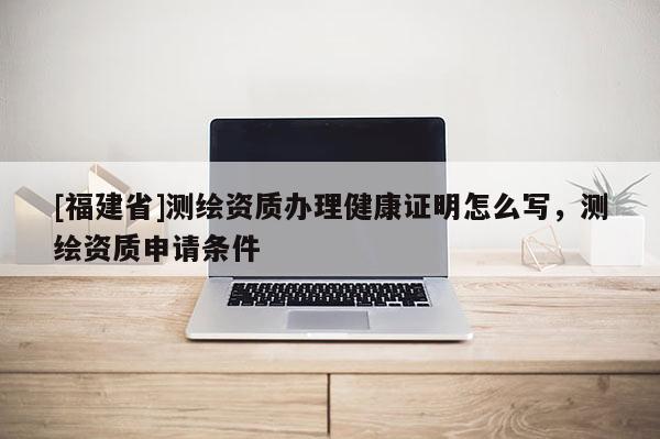 [福建省]測繪資質(zhì)辦理健康證明怎么寫，測繪資質(zhì)申請條件