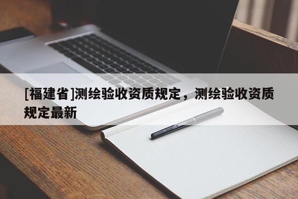 [福建省]測(cè)繪驗(yàn)收資質(zhì)規(guī)定，測(cè)繪驗(yàn)收資質(zhì)規(guī)定最新