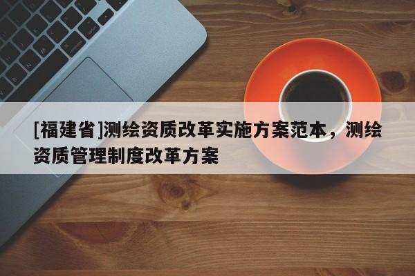 [福建省]測繪資質(zhì)改革實(shí)施方案范本，測繪資質(zhì)管理制度改革方案