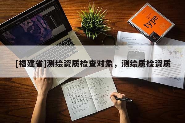 [福建省]測繪資質(zhì)檢查對(duì)象，測繪質(zhì)檢資質(zhì)