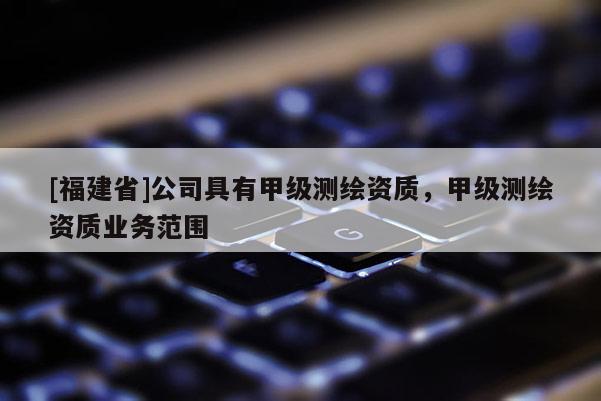 [福建省]公司具有甲級(jí)測(cè)繪資質(zhì)，甲級(jí)測(cè)繪資質(zhì)業(yè)務(wù)范圍