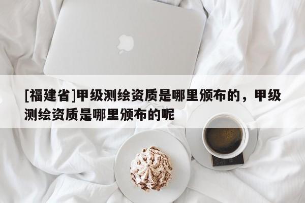 [福建省]甲級(jí)測(cè)繪資質(zhì)是哪里頒布的，甲級(jí)測(cè)繪資質(zhì)是哪里頒布的呢
