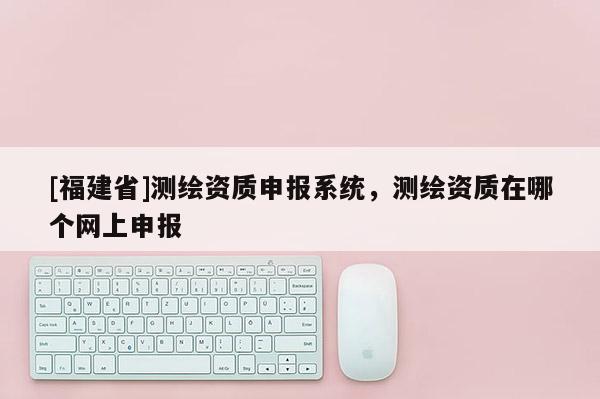 [福建省]測繪資質(zhì)申報(bào)系統(tǒng)，測繪資質(zhì)在哪個網(wǎng)上申報(bào)