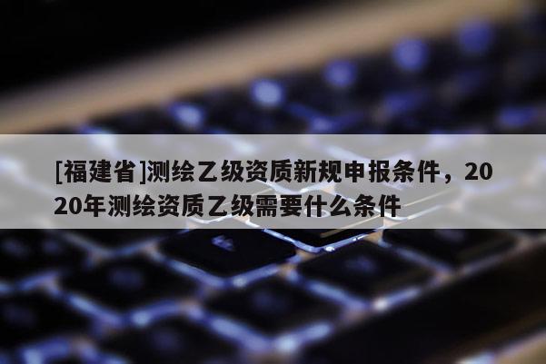[福建省]測(cè)繪乙級(jí)資質(zhì)新規(guī)申報(bào)條件，2020年測(cè)繪資質(zhì)乙級(jí)需要什么條件