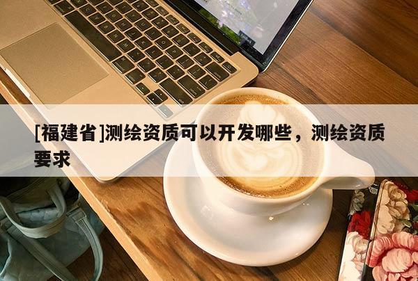 [福建省]測(cè)繪資質(zhì)可以開(kāi)發(fā)哪些，測(cè)繪資質(zhì)要求