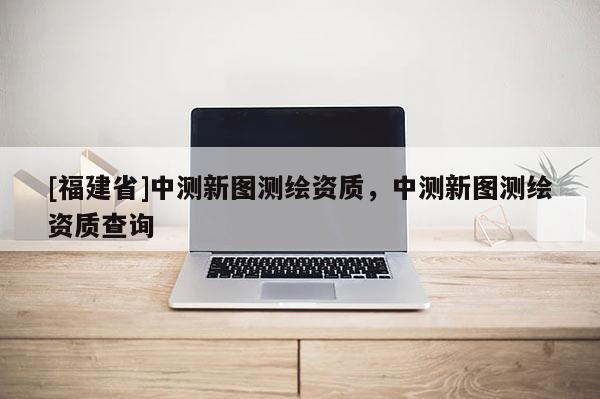 [福建省]中測新圖測繪資質，中測新圖測繪資質查詢