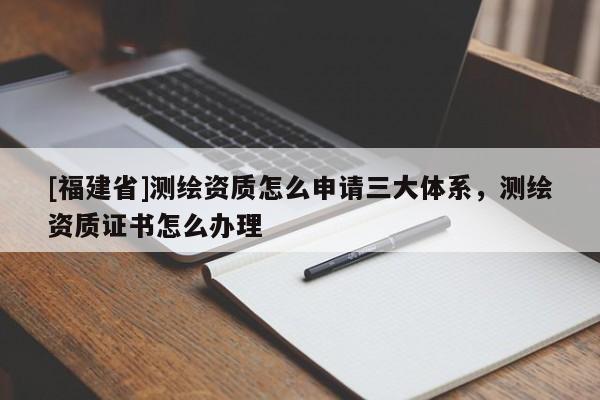 [福建省]測繪資質(zhì)怎么申請三大體系，測繪資質(zhì)證書怎么辦理
