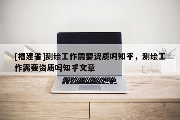 [福建省]測繪工作需要資質(zhì)嗎知乎，測繪工作需要資質(zhì)嗎知乎文章