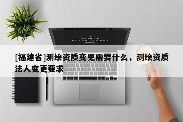 [福建省]測繪資質(zhì)變更需要什么，測繪資質(zhì)法人變更要求